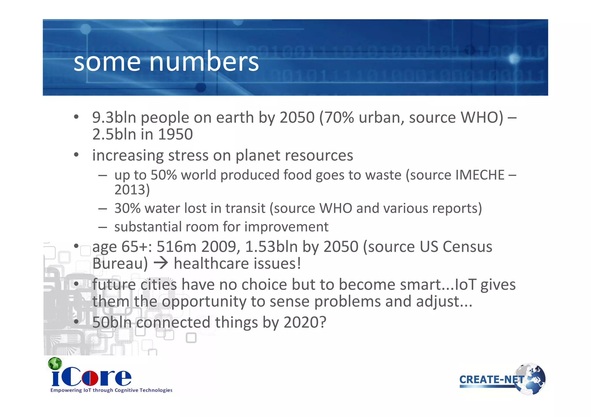some numbers
• 9.3bln people on earth by 2050 (70% urban, source WHO) –
2.5bln in 1950
• increasing stress on planet resources
– up to 50% world produced food goes to waste (source IMECHE –
2013)
– 30% water lost in transit (source WHO and various reports)– 30% water lost in transit (source WHO and various reports)
– substantial room for improvement
• age 65+: 516m 2009, 1.53bln by 2050 (source US Census
Bureau) healthcare issues!
• future cities have no choice but to become smart...IoT gives
them the opportunity to sense problems and adjust...
• 50bln connected things by 2020?
 