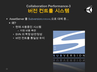 Collaboration Performance-3
버전 컨트롤 시스템
AssetServer 를 Subversion(이하SVN) 으로 대체 중…
왜?
• 현재 사용중인 시스템
– 지원 비용 측면
• SVN 의 확장성/안정...