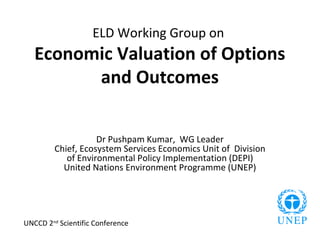 ELD Working Group on
   Economic Valuation of Options
         and Outcomes


                    Dr Pushpam Kumar, WG Leader
         Chief, Ecosystem Services Economics Unit of Division
            of Environmental Policy Implementation (DEPI)
           United Nations Environment Programme (UNEP)




UNCCD 2nd Scientific Conference
 
