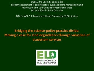 UNCCD 2nd Scientific Conference
    Economic assessment of desertification, sustainable land management and
              resilience of arid, semi-arid and dry sub-humid areas
                         9-12 April 2013 - Bonn, Germany

        DAY 2 – WED 5.1: Economics of Land Degradation (ELD) initiative




     Bridging the science-policy-practice divide:
Making a case for land degradation through valuation of
                   ecosystem services
 