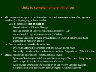 Links to complementary initiatives

• Micro-economics approaches based on the total economic value of ecosystem
  services (multiple geographical levels)
   – Cost of actions vscost of inaction
        • Stern Review on Climate Change
        • The Economics of Ecosystems and Biodiversity (TEEB)
        • UK National Ecosystem Assessment (UK NEA)
        • Germany Centre for Development Research (ZEF)’s Economics of Land
          Degradation research project
   – Cost of actions vsbenefits from action
        • Offering Sustainable Land Use Options (OSLO) consortium
        • Currently considered for the Economics of Land Degradation (ELD) initiative
• Macro-economics approaches (mostly national level):
        • System of Environmental-Economic Accounting (SEEA): describing stocks
          and changes in stocks of environmental assets
        • Wealth Accounting and the Valuation of Ecosystem Services (WAVES):
          natural capital and ecosystem accounting for national accounts
 