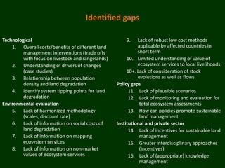 Identified gaps

Technological                                          9.    Lack of robust low cost methods
    1. Overall costs/benefits of different land              applicable by affected countries in
         management interventions (trade offs                short term
         with focus on livestock and rangelands)        10. Limited understanding of value of
    2. Understanding of drivers of changes                   ecosystem services to local livelihoods
         (case studies)                                 10+. Lack of consideration of stock
    3. Relationship between population                       evolutions as well as flows
         density and land degradation              Policy gaps
    4. Identify system tipping points for land           11. Lack of plausible scenarios
         degradation                                     12. Lack of monitoring and evaluation for
Environmental evaluation                                      total ecosystem assessments
    5. Lack of harmonized methodology                    13. How can policies promote sustainable
         (scales, discount rate)                              land management
    6. Lack of information on social costs of      Institutional and private sector
         land degradation                                14. Lack of incentives for sustainable land
    7. Lack of information on mapping                         management
         ecosystem services                              15. Greater interdisciplinary approaches
    8. Lack of information on non-market                      (incentives)
         values of ecosystem services                    16. Lack of (appropriate) knowledge
                                                              management
 