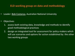 ELD working group on data and methodology

• Leader: Bob Costanza, Australian National University

• Objectives
  1. assess both existing data, knowledge and methods to identify
      good methodological practices
  2. design an integrated tool for assessment for policy-makers which
      will use scenarios and options for action established by the other
      two working groups
 