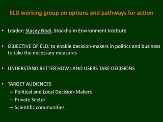 ELD working group on options and pathways for action

• Leader: Stacey Noel, Stockholm Environment Institute

• OBJECTIVE OF ELD: to enable decision-makers in politics and business
  to take the necessary measures

• UNDERSTAND BETTER HOW LAND USERS TAKE DECISIONS

• TARGET AUDIENCES
   – Political and Local Decision-Makers
   – Private Sector
   – Scientific communities
 