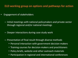 ELD working group on options and pathways for action

• Engagement of stakeholders

   – Initial meetings with national policymakers and private sector
     through regional and/or national meetings

   – Deeper interactions during case study work

   – Presentation of final result through diverse methods
      • Personal interaction with government decision makers
      • Training courses for decision-makers and practitioners
      • Policy briefs, website and other outreach materials
      • Participation in regional and international conferences
 