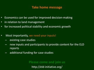 Take home message

• Economics can be used for improved decision-making
• in relation to land management
• for increased political stability and economic growth

•   Most importantly, we need your inputs!
    – existing case studies
    – new inputs and participants to provide content for the ELD
      reports
    – additional funding for case studies


                      Please come and join us
                        http://eld-initiative.org/
 