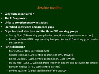 Session outline
•   Why such an initiative?
•   The ELD approach
•   Links to complementary initiatives
•   Identified knowledge and practice gaps
•   Organisational structure and the three ELD working groups
    – Stacey Noel (ELD working group leader on options and pathways for action)
    – Makiko Yashiro (UNEP) representing Pushpam Kumar, ELD working group leader
      on scenarios
• Panel discussion
    –   Mark Schauer (ELD Secretariat, GIZ)
    –   Richard Thomas (ELD Scientific coordinator, UNU-INWEH)
    –   Emma Quillérou (ELD Scientific coordination, UNU-INWEH)
    –   Stacey Noel (SEI, ELD working group leader on options and pathways for action)
    –   Ephraim Nkonya (IFPRI, ELD scientific partner)
    –   Simone Quatrini (Global Mechanism of the UNCCD)
 
