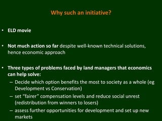 Why such an initiative?

• ELD movie

• Not much action so far despite well-known technical solutions,
  hence economic approach

• Three types of problems faced by land managers that economics
  can help solve:
   – Decide which option benefits the most to society as a whole (eg
     Development vs Conservation)
   – set “fairer” compensation levels and reduce social unrest
     (redistribution from winners to losers)
   – assess further opportunities for development and set up new
     markets
 