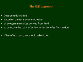 The ELD approach

•   Cost-benefit analysis
•   based on the total economic value
•   of ecosystem services derived from land
•   to compare the costs of action to the benefits from action

• If benefits > costs, we should take action
 