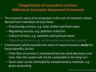 Categorisation of ecosystems services:
        Millennium Ecosystem Assessment framework

• The economic value of an ecosystem is the sum of economic values
  derived from individual services flows
   – Provisioning services, e.g. food, timber and fresh water
   – Regulating services, e.g. pollution reduction
   – Cultural services, e.g. aesthetic and spiritual values
   – Supporting services, e.g. soil formation and nutrient cycling*
• A framework which excludes the value of natural resource stocks for
  future benefits (so far)
   – If the flow of services is maintained but the stock decreases over
      time, then the system will not be sustainable in the long run!
   – Stock value can be estimated by complementary methods, e.g.
      green accounting
                                                   * Risk of double-counting
 