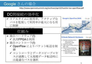 Copyright ©2013 Midokura All rights reserved
Google さんの場合
16
http://www.opennetsummit.org/archives/apr12/hoelzle-tue-openflow.pdf
 リアルタイムに使用率、アクティブな
パスを監視して利用率が最大になる用
に制御
 1:1 冗長からの脱却
DC間接続の効率化
 独自ハードウェア(!)
 汎用FPGAを利用
 独自コントローラ(!)
 OpenFlow によりパケット転送を制
御
 コントローラとデータコピープロセ
スが連携して大規模データ転送時に
は最適なパスを選択
仕組み
 