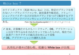 Copyright ©2013 Midokura All rights reserved
White box ?
23
ホワイトボックス（英語:White Box）とは、特定のブランドを持
たないノーブランドパソコンや、卸売業者や販売店、ソリュー
ションプロバイダーなどが自社のブランドをつけて販売するプラ
イベートブランドパソコンやショップブランドパソコンのことで
ある。 From: http://ja.wikipedia.org/wiki/ホワイトボックス_(パソコン)
 従来、計算機そのものもハードウェア、OS、アプリケーショ
ンは全て作り込みをされたセットであったものが、現在では
汎用アーキテクチャの組み合わせにより実現
 OS、アプリケーションの選択も自由
汎用化が進めば進む程、低廉な White box が出現
 