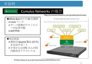 Copyright ©2013 Midokura All rights reserved
実装例
25
Cumulus Networks の場合
White Box向けの OS を提供
Linux ベース
サーバ管理のテクノロジ
ーが応用可能
OCP準拠
対応状況
現在は Quanta 製品 (前頁)
を公式サポート
日本からは CTC さんが国
内販売をアナウンス ※
http://cumulusnetworks.com/product/overview/
※http://www.ctc-g.co.jp/corporate/press/2014/0213a.html
 
