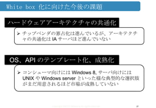 Copyright ©2013 Midokura All rights reserved
White box 化に向けた今後の課題
27
ハードウェアアーキテクチャの共通化
 チップベンダの寡占化は進んでいるが、アーキテクチ
ャの共通化は IA サーバほど進んでいない
OS、API のテンプレート化、成熟化
 コンシューマ向けには Windows 8, サーバ向けには
UNIX や Windows server といった様な典型的な選択肢
がまだ用意されるほど市場が成熟していない
 