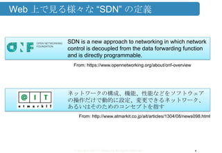 Copyright ©2013 Midokura All rights reserved
Web 上で見る様々な “SDN” の定義
4
SDN is a new approach to networking in which network
control is decoupled from the data forwarding function
and is directly programmable.
From: https://www.opennetworking.org/about/onf-overview
ネットワークの構成、機能、性能などをソフトウェア
の操作だけで動的に設定、変更できるネットワーク、
あるいはそのためのコンセプトを指す
From: http://www.atmarkit.co.jp/ait/articles/1304/08/news098.html
 