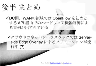 後半 まとめ
41
Photo Credit: Rafa from Brazil via Compfight cc
DC間、WANの領域では OpenFlow を初めと
する API 経由でのハードウェア機器制御によ
る事例が出てきている
クラウドのネットワークスタックでは Server-
side Edge Overlay によるソリューションが流
行中 (?)
 