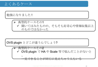 Copyright ©2013 Midokura All rights reserved
よくあるケース
43
勉強になりました !
 典型的ケースその1
 聞いてはみたものの、そもそも好奇心や情報収集以上
のものではなかった
OVS plugin とどこが違うんでしょう?
 典型的ケースその2
 OVS plugin で HA や Scale 等で悩んだことがないと
、
一見できることが同じに見えちゃう人もいる
 