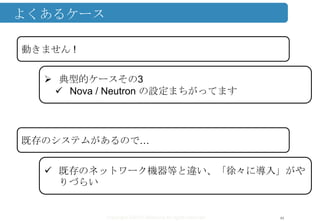 Copyright ©2013 Midokura All rights reserved
よくあるケース
44
動きません !
 典型的ケースその3
 Nova / Neutron の設定まちがってます
既存のシステムがあるので…
 既存のネットワーク機器等と違い、「徐々に導入」がや
りづらい
 