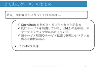 Copyright ©2013 Midokura All rights reserved
よくあるケース、のまとめ
46
結局、今お客さんになってくれるのは …
 OpenStack を初めとするスキルセットがある
 既にサービスを展開しており、L2-L3 の柔軟性、ス
ケーラビリティで壁にあたっている
 新サービス展開やサービス拡張で新規のシステムを
作る可能性がある
 この AND 条件
 