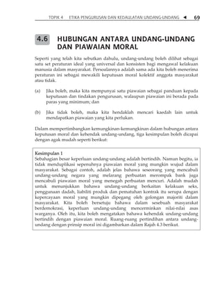 TOPIK 4 ETIKA PENGURUSAN DAN KEDAULATAN UNDANG-UNDANG  69 
HUBUNGAN ANTARA UNDANG-UNDANG 
DAN PIAWAIAN MORAL 
Seperti yang telah kita sebutkan dahulu, undang-undang boleh dilihat sebagai 
satu set peraturan ideal yang universal dan konsisten bagi mengawal kelakuan 
manusia dalam masyarakat. Persoalannya adalah sama ada kita boleh menerima 
peraturan ini sebagai mewakili keputusan moral kolektif anggota masyarakat 
atau tidak. 
(a) Jika boleh, maka kita mempunyai satu piawaian sebagai panduan kepada 
keputusan dan tindakan pengurusan, walaupun piawaian ini berada pada 
paras yang minimum; dan 
(b) Jika tidak boleh, maka kita hendaklah mencari kaedah lain untuk 
mendapatkan piawaian yang kita perlukan. 
Dalam mempertimbangkan kemungkinan-kemungkinan dalam hubungan antara 
keputusan moral dan kehendak undang-undang, tiga kesimpulan boleh dicapai 
dengan agak mudah seperti berikut: 
Kesimpulan 1 
Sebahagian besar keperluan undang-undang adalah bertindih. Namun begitu, ia 
tidak menduplikasi sepenuhnya piawaian moral yang mungkin wujud dalam 
masyarakat. Sebagai contoh, adalah jelas bahawa seseorang yang mencabuli 
undang-undang negara yang melarang perbuatan merompak bank juga 
mencabuli piawaian moral yang menegah perbuatan mencuri. Adalah mudah 
untuk menunjukkan bahawa undang-undang berkaitan kelakuan seks, 
penggunaan dadah, liabiliti produk dan pematuhan kontrak itu serupa dengan 
kepercayaan moral yang mungkin dipegang oleh golongan majoriti dalam 
masyarakat. Kita boleh bersetuju bahawa dalam sesebuah masyarakat 
berdemokrasi, keperluan undang-undang mencerminkan nilai-nilai asas 
warganya. Oleh itu, kita boleh mengatakan bahawa kehendak undang-undang 
bertindih dengan piawaian moral. Ruang-ruang pertindihan antara undang-undang 
dengan prinsip moral ini digambarkan dalam Rajah 4.3 berikut. 
4.6 
 