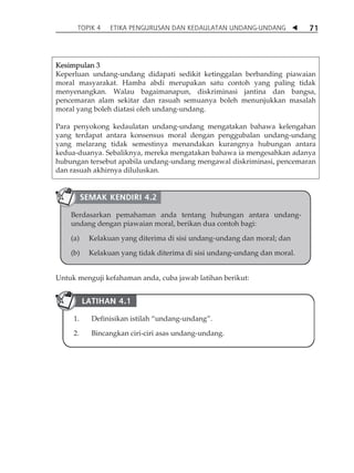 TOPIK 4 ETIKA PENGURUSAN DAN KEDAULATAN UNDANG-UNDANG  71 
Kesimpulan 3 
Keperluan undang-undang didapati sedikit ketinggalan berbanding piawaian 
moral masyarakat. Hamba abdi merupakan satu contoh yang paling tidak 
menyenangkan. Walau bagaimanapun, diskriminasi jantina dan bangsa, 
pencemaran alam sekitar dan rasuah semuanya boleh menunjukkan masalah 
moral yang boleh diatasi oleh undang-undang. 
Para penyokong kedaulatan undang-undang mengatakan bahawa kelengahan 
yang terdapat antara konsensus moral dengan penggubalan undang-undang 
yang melarang tidak semestinya menandakan kurangnya hubungan antara 
kedua-duanya. Sebaliknya, mereka mengatakan bahawa ia mengesahkan adanya 
hubungan tersebut apabila undang-undang mengawal diskriminasi, pencemaran 
dan rasuah akhirnya diluluskan. 
SEMAK KENDIRI 4.2 
Berdasarkan pemahaman anda tentang hubungan antara undang-undang 
dengan piawaian moral, berikan dua contoh bagi: 
(a) Kelakuan yang diterima di sisi undang-undang dan moral; dan 
(b) Kelakuan yang tidak diterima di sisi undang-undang dan moral. 
Untuk menguji kefahaman anda, cuba jawab latihan berikut: 
LATIHAN 4.1 
1. Definisikan istilah „undang-undang‰. 
2. Bincangkan ciri-ciri asas undang-undang. 
 