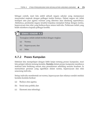 TOPIK 4 ETIKA PENGURUSAN DAN KEDAULATAN UNDANG-UNDANG  75 
Sebagai contoh, mari kita ambil sebuah negara sekular yang mempunyai 
masyarakat majmuk dengan pelbagai tradisi budaya. Dalam negara ini, tidak 
terdapat satu pun agama warisan yang diterima atau disokong sepenuhnya. 
Akibatnya, penduduk negara tersebut terpaksa menjalani hidup dengan norma, 
kepercayaan dan nilai yang berbeza-beza antara individu. Perbezaan inilah yang 
boleh membawa kepada pelbagai konflik. 
SEMAK KENDIRI 4.3 
Terangkan istilah-istilah berikut dengan ringkas: 
(a) Norma; 
(b) Kepercayaan; dan 
(c) Nilai. 
4.7.2 Proses Kumpulan 
Sebelum kita mempelajari dengan lebih lanjut tentang proses kumpulan, mari 
kita pelajari dahulu tentang konteks. Konteks dalam proses kumpulan membawa 
maksud latar belakang umum atau persekitaran sekeliling sesuatu keadaan. Ia 
memainkan peranan yang signifikan dalam norma, kepercayaan dan nilai 
seseorang individu. 
Setiap individu membentuk set norma, kepercayaan dan nilainya sendiri melalui 
konteks-konteks berikut: 
(a) Budaya atau agama; 
(b) Sosial atau politik; dan 
(c) Ekonomi atau teknologi. 
 