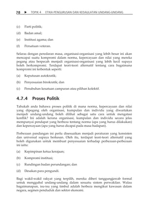7 8  TOPIK 4 ETIKA PENGURUSAN DAN KEDAULATAN UNDANG-UNDANG 
(c) Parti politik; 
(d) Badan amal; 
(e) Institusi agama; dan 
(f) Persatuan veteran. 
Selaras dengan peredaran masa, organisasi-organisasi yang lebih besar ini akan 
mencapai suatu kompromi dalam norma, kepercayaan dan nilai yang mereka 
pegang atau berpecah menjadi organisasi-organisasi yang lebih kecil supaya 
boleh berkompromi. Terdapat teori-teori alternatif tentang cara bagaimana 
kompromi ini terbentuk seperti: 
(a) Keputusan autokratik; 
(b) Penyesuaian birokratik; dan 
(c) Penubuhan kesatuan campuran atau pilihan kolektif. 
4.7.4 Proses Politik 
Tahukah anda bahawa proses politik di mana norma, kepercayaan dan nilai 
yang dipegang oleh organisasi, kumpulan dan individu yang diwartakan 
menjadi undang-undang boleh dilihat sebagai satu cara untuk mengatasi 
konflik? Ini adalah kerana organisasi, kumpulan dan individu secara jelas 
mempunyai pendapat yang berbeza tentang norma (apa yang harus dilakukan) 
dan kepercayaan (apa yang harus dicapai pada masa hadapan). 
Perbezaan pandangan ini perlu disesuaikan menjadi peraturan yang konsisten 
dan universal supaya berkesan. Oleh itu, terdapat teori-teori alternatif yang 
boleh digunakan untuk membuat penyesuaian terhadap perbezaan-perbezaan 
ini iaitu: 
(a) Kepimpinan ketua kerajaan; 
(b) Kompromi institusi; 
(c) Rundingan badan perundangan; dan 
(d) Desakan para pengundi. 
Bagi wakil-wakil rakyat yang terpilih, mereka diberi tanggungjawab formal 
untuk menggubal undang-undang dalam sesuatu sistem perwakilan. Walau 
bagaimanapun, isu-isu yang timbul adalah berbeza mengikut kawasan dalam 
negara, segmen penduduk dan sektor ekonomi. 
 