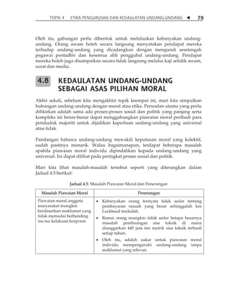 TOPIK 4 ETIKA PENGURUSAN DAN KEDAULATAN UNDANG-UNDANG  79 
Oleh itu, gabungan perlu dibentuk untuk meluluskan kebanyakan undang-undang. 
Orang awam boleh secara langsung menyatakan pendapat mereka 
terhadap undang-undang yang dicadangkan dengan mengundi sesetengah 
pegawai pentadbir dan kesemua ahli penggubal undang-undang. Pendapat 
mereka boleh juga disampaikan secara tidak langsung melalui kaji selidik awam, 
surat dan media. 
KEDAULATAN UNDANG-UNDANG 
SEBAGAI ASAS PILIHAN MORAL 
Akhir sekali, sebelum kita mengakhiri topik keempat ini, mari kita simpulkan 
hubungan undang-undang dengan moral atau etika. Persoalan utama yang perlu 
difikirkan adalah sama ada proses-proses sosial dan politik yang panjang serta 
kompleks ini benar-benar dapat menggabungkan piawaian moral peribadi para 
penduduk majoriti untuk dijadikan keperluan undang-undang yang universal 
atau tidak. 
Pandangan bahawa undang-undang mewakili keputusan moral yang kolektif, 
sudah pastinya menarik. Walau bagaimanapun, terdapat beberapa masalah 
apabila piawaian moral individu dipindahkan kepada undang-undang yang 
universal. Ini dapat dilihat pada peringkat proses sosial dan politik. 
Mari kita lihat masalah-masalah tersebut seperti yang diterangkan dalam 
Jadual 4.5 berikut: 
Jadual 4.5: Masalah Piawaian Moral dan Penerangan 
Masalah Piawaian Moral Penerangan 
Piawaian moral anggota 
masyarakat mungkin 
berdasarkan maklumat yang 
tidak memadai berbanding 
isu-isu kelakuan korporat. 
 Kebanyakan orang ternyata tidak sedar tentang 
pembayaran rasuah yang besar sehinggalah kes 
Lockheed terdedah. 
 Ramai orang mungkin tidak sedar betapa besarnya 
masalah pembuangan sisa toksik di mana 
dianggarkan 440 juta tan metrik sisa toksik terhasil 
setiap tahun. 
 Oleh itu, adalah sukar untuk piawaian moral 
individu mempengaruhi undang-undang tanpa 
maklumat yang relevan. 
4.8 
 
