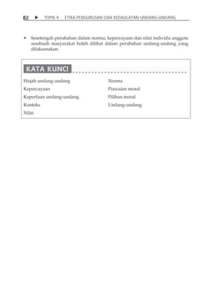 8 2  TOPIK 4 ETIKA PENGURUSAN DAN KEDAULATAN UNDANG-UNDANG 
• Sesetengah perubahan dalam norma, kepercayaan dan nilai individu anggota 
sesebuah masyarakat boleh dilihat dalam perubahan undang-undang yang 
dilaksanakan. 
Hujah undang-undang 
Kepercayaan 
Keperluan undang-undang 
Konteks 
Nilai 
Norma 
Piawaian moral 
Pilihan moral 
Undang-undang 
