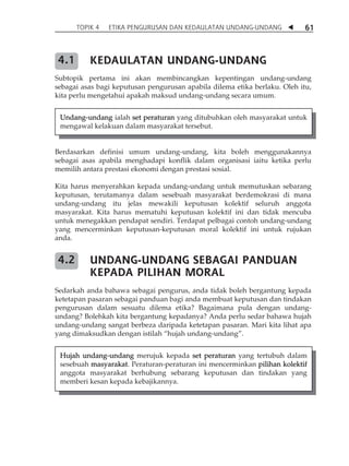 TOPIK 4 ETIKA PENGURUSAN DAN KEDAULATAN UNDANG-UNDANG  61 
KEDAULATAN UNDANG-UNDANG 
4.1 
Subtopik pertama ini akan membincangkan kepentingan undang-undang 
sebagai asas bagi keputusan pengurusan apabila dilema etika berlaku. Oleh itu, 
kita perlu mengetahui apakah maksud undang-undang secara umum. 
Undang-undang ialah set peraturan yang ditubuhkan oleh masyarakat untuk 
mengawal kelakuan dalam masyarakat tersebut. 
Berdasarkan definisi umum undang-undang, kita boleh menggunakannya 
sebagai asas apabila menghadapi konflik dalam organisasi iaitu ketika perlu 
memilih antara prestasi ekonomi dengan prestasi sosial. 
Kita harus menyerahkan kepada undang-undang untuk memutuskan sebarang 
keputusan, terutamanya dalam sesebuah masyarakat berdemokrasi di mana 
undang-undang itu jelas mewakili keputusan kolektif seluruh anggota 
masyarakat. Kita harus mematuhi keputusan kolektif ini dan tidak mencuba 
untuk menegakkan pendapat sendiri. Terdapat pelbagai contoh undang-undang 
yang mencerminkan keputusan-keputusan moral kolektif ini untuk rujukan 
anda. 
UNDANG-UNDANG SEBAGAI PANDUAN 
KEPADA PILIHAN MORAL 
4.2 
Sedarkah anda bahawa sebagai pengurus, anda tidak boleh bergantung kepada 
ketetapan pasaran sebagai panduan bagi anda membuat keputusan dan tindakan 
pengurusan dalam sesuatu dilema etika? Bagaimana pula dengan undang-undang? 
Bolehkah kita bergantung kepadanya? Anda perlu sedar bahawa hujah 
undang-undang sangat berbeza daripada ketetapan pasaran. Mari kita lihat apa 
yang dimaksudkan dengan istilah „hujah undang-undang‰. 
Hujah undang-undang merujuk kepada set peraturan yang tertubuh dalam 
sesebuah masyarakat. Peraturan-peraturan ini mencerminkan pilihan kolektif 
anggota masyarakat berhubung sebarang keputusan dan tindakan yang 
memberi kesan kepada kebajikannya. 
 