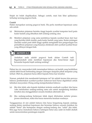 6 2  TOPIK 4 ETIKA PENGURUSAN DAN KEDAULATAN UNDANG-UNDANG 
Hujah ini boleh diaplikasikan. Sebagai contoh, mari kita lihat aplikasinya 
terhadap seorang pegawai bank. 
Contoh 
Halim merupakan seorang pegawai bank. Dia perlu membuat keputusan sama 
ada untuk: 
(a) Meluluskan pinjaman berisiko tinggi kepada syarikat tempatan kecil pada 
kadar faedah yang dihadkan oleh undang-undang; atau 
(b) Memberi pinjaman yang sama jumlahnya kepada syarikat besar dari luar 
yang berisiko lebih rendah, pada kadar faedah yang sama. Kadar pulangan 
(faedah) sudah pasti lebih tinggi apabila mengambil kira pengurangan kos 
pentadbiran pinjaman yang biasanya dinikmati oleh syarikat-syarikat besar 
yang dibiayai dengan baik. 
AKTIVITI 4.1 
Andaikan anda adalah pegawai bank dalam Contoh tadi. 
Bagaimanakah anda membuat keputusan jika benar-benar ingin 
bersandar kepada hujah undang-undang? 
Dalam kes ini, masyarakat telah menetapkan bahawa caj faedah yang berlebihan 
adalah lebih buruk berbanding dengan sokongan daripada pihak tempatan yang 
terhad. Oleh itu, pinjaman harus diberi kepada firma luar tersebut. 
Namun, patutkah kita membantah ketetapan ini? Ini adalah kerana kita percaya 
bahawa pembentukan syarikat-syarikat usahawan kecil harus digalakkan untuk 
kebaikan masyarakat. Orang sering memperkatakan bahawa: 
(a) Jika kita tidak suka kepada tindakan tertentu sesebuah syarikat, kita harus 
cuba meluluskan undang-undang sama ada untuk menghalang tindakan 
tersebut atau menggalakkan sesuatu tindakan alternatif; dan 
(b) Jika undang-undang berkenaan tidak dapat diluluskan melalui proses-proses 
demokrasi, maka kita harus menerima keadaan seadanya. 
Tanggapannya di sini adalah bahawa kita harus bergantung kepada undang-undang 
dalam membuat keputusan dan bersetuju bahawa sesuatu tindakan itu 
adalah „betul‰ jika bertepatan dengan undang-undang dan „salah‰ jika tidak. 
Kita juga harus memahami bahawa ketetapan betul atau salah ini boleh diubah 
untuk mencerminkan pandangan majoriti. 
 
