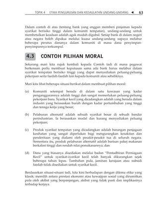 TOPIK 4 ETIKA PENGURUSAN DAN KEDAULATAN UNDANG-UNDANG  63 
Dalam contoh di atas (tentang bank yang enggan memberi pinjaman kepada 
syarikat berisiko tinggi dalam komuniti tempatan), undang-undang untuk 
membetulkan keadaan adalah agak mudah digubal. Setiap bank di dalam negeri 
atau negara boleh dipaksa melalui kuasa undang-undang supaya melabur 
beberapa peratus dananya dalam komuniti di mana dana penyimpan-penyimpannya 
terkumpul. 
CONTOH PILIHAN MORAL 
4.3 
Sekarang mari kita rujuk kembali kepada Contoh tadi di mana pegawai 
berkenaan perlu membuat keputusan sama ada bank harus melabur dalam 
syarikat tempatan berisiko tinggi yang dapat menyediakan peluang-peluang 
pekerjaan serta faedah-faedah lain kepada komuniti atau sebaliknya. 
Mari kita lihat beberapa situasi berikut dalam membuat pilihan moral: 
(a) Komuniti setempat berada di dalam satu kawasan yang kadar 
penganggurannya adalah tinggi dan sangat memerlukan peluang-peluang 
pekerjaan baru. Syarikat kecil yang dicadangkan adalah yang berada dalam 
industri yang berasaskan buruh dengan kadar pertumbuhan yang tinggi 
dan tenaga kerja yang besar; 
(b) Pelaburan alternatif adalah sebuah syarikat besar di sebuah bandar 
perindustrian. Ia berasaskan modal dan kurang menyediakan peluang 
pekerjaan; 
(c) Produk syarikat tempatan yang dicadangkan adalah barangan penjagaan 
kesihatan yang sangat diperlukan bagi mengurangkan kesakitan dan 
penderitaan yang dialami oleh pesakit-pesakit tua di seluruh negara. 
Sementara itu, produk pelaburan alternatif adalah barisan pakej makanan 
berkalori tinggi dan rendah nilai pemakanannya; dan 
(d) Dana yang biasanya disediakan melalui badan „Pentadbiran Perniagaan 
Kecil‰ untuk syarikat-syarikat kecil telah banyak dikurangkan sejak 
beberapa tahun lepas. Tambahan pula, jaminan kerajaan atau subsidi 
faedah tidak disediakan untuk syarikat kecil. 
Berdasarkan situasi-situasi tadi, kita kini berhadapan dengan dilema etika yang 
klasik; memilih antara prestasi ekonomi atau kewajipan sosial yang dirumitkan 
pula oleh akibat yang berpanjangan, akibat yang tidak pasti dan implikasinya 
terhadap kerjaya. 
 