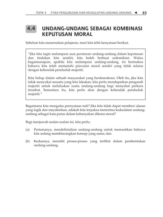 TOPIK 4 ETIKA PENGURUSAN DAN KEDAULATAN UNDANG-UNDANG  65 
UNDANG-UNDANG SEBAGAI KOMBINASI 
KEPUTUSAN MORAL 
4.4 
Sebelum kita meneruskan pelajaran, mari kita teliti kenyataan berikut. 
„Jika kita ingin melampaui asas peraturan undang-undang dalam keputusan 
dan tindakan kita sendiri, kita boleh berbuat sedemikian. Walau 
bagaimanapun, apabila kita melampaui undang-undang, ini bermakna 
bahawa kita telah mematuhi piawaian moral sendiri yang tidak selaras 
dengan kehendak penduduk majoriti. 
Kita hidup dalam sebuah masyarakat yang berdemokrasi. Oleh itu, jika kita 
tidak menyukai sesuatu yang kita lakukan, kita perlu mendapatkan pengundi 
majoriti untuk meluluskan suatu undang-undang bagi menyekat perkara 
tersebut. Sementara itu, kita perlu akur dengan kehendak penduduk 
majoriti.‰ 
Bagaimana kita mengulas pernyataan tadi? Jika kita tidak dapat memberi ulasan 
yang logik dan meyakinkan, adakah kita terpaksa menerima kedaulatan undang-undang 
sebagai kata putus dalam kebanyakan dilema moral? 
Bagi menjawab soalan-soalan ini, kita perlu: 
(a) Pertamanya, mendefinisikan undang-undang untuk memastikan bahawa 
kita sedang membincangkan konsep yang sama; dan 
(b) Keduanya, meneliti proses-proses yang terlibat dalam pembentukan 
undang-undang. 
 
