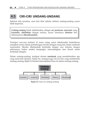 6 6  TOPIK 4 ETIKA PENGURUSAN DAN KEDAULATAN UNDANG-UNDANG 
CIRI-CIRI UNDANG-UNDANG 
Sebelum kita teruskan, mari kita lihat dahulu definisi undang-undang secara 
lebih terperinci. 
Terdapat cara-cara tertentu di mana orang ramai dikehendaki berkelakuan 
mengikut norma dalam perhubungan mereka dengan orang lain dalam sesebuah 
masyarakat. Mereka dikehendaki bertindak dengan cara tertentu dengan 
sebenarnya; bukan setakat menjangka, mencadangkan atau diarah untuk 
bertindak sebegitu. 
Dalam undang-undang, terdapat elemen mendesak yang mendefinisikan apa 
yang mesti kita lakukan. Selain itu, terdapat juga ciri-ciri lain yang membentuk 
undang-undang. Rajah 4.2 berikut menunjukkan lima ciri dalam undang-undang. 
Rajah 4.2: Lima ciri undang-undang 
4.5 
Undang-undang boleh didefinisikan sebagai set peraturan universal yang 
konsisten, diterbitkan dengan meluas, secara umumnya diterima dan 
kebiasaannya dikuatkuasakan. 
 