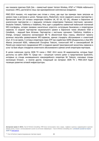 Авторское право © 2014, J’son & Partners Consulting. СМИ могут использовать текст, видео, графики и данные, содержащиеся в данном
обзоре рынка, только с использованием ссылки на источник информации – J’son & Partners Consulting или с активной ссылкой на портал
JSON TV www.json.tv.
™ J’son & Partners [зарегистрированная торговая марка] 10
как показала практика США (Isis – совместный проект Verizon Wireless, AT&T и T-Mobile мобильного
кошелька с NFC), достигается лишь при единовременном комплексных внедрении.
MWC-2014 показал, что индустрия уже готова к этому, дав еще три примера таких запусков на
уровне стран и регионов в целом. Прежде всего, MasterCard, после недавнего анонса партнерства с
британским Weve (JV сотовых операторов Vodafone UK, EE UK, O2 UK), объявил в Барселоне об
аналогичном партнерстве и с ведущими сотовыми операторами Германии (местными «дочками»
Deutsche Telekom, Telefonica и Vodafone). Речь идет о разработке совместной мобильной платежной
NFC-платформы, которая призвана значительно упростить интеграцию банковских и операторских
сервисов. О сходном партнерстве национального уровня в Барселоне также объявили VISA и
CaixaBank, - ведущий банк Испании. Партнерство с местными «дочками» Telefonica, Vodafone и
Orange, которые совокупно контролируют 80 % абонентской базы страны, обеспечит проекту
должные масштабы развертывания NFC-сервисов, единые стандарты обслуживания и клиентский
опыт. В то же время, 5 сотовых операторов стран АТР при содействии GSMA объединились в Asia NFC
Alliance (японский KDDI, тайваньский Chunghwa Telecom, гонконгский HKT и южнокорейский SK
Planet) для совместного продвижения NFC и создания единой трансграничной экосистемы сервисов и
услуг на базе общих стандартов клиентского обслуживания в рамках сетей операторов-партнеров.
В целом съёмочная группа JSON TV сняла с MWC 2014 около 40 видеосюжетов, которые будут
доступны на сайте JSON TV. Среди них – концепция «умного дома» в представлении Qualcomm,
интервью со стенда инновационного южнокорейского оператора SK Telecom, ключевые стенды
экспозиции Ericsson… и многие другие. Следующий же материал JSON TV с MWC-2014 будет
посвящен развитию сетевой инфраструктуры.
 