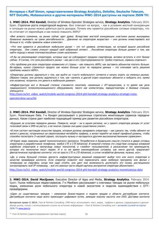 Авторское право © 2014, J’son & Partners Consulting. СМИ могут использовать текст, видео, графики и данные, содержащиеся в данном
обзоре рынка, только с использованием ссылки на источник информации – J’son & Partners Consulting или с активной ссылкой на портал
JSON TV www.json.tv.
™ J’son & Partners [зарегистрированная торговая марка] 11
Интервью с Ralf Simon, представителями Strategy Analytics, Deloitte, Deutsche Telecom,
NTT DoCoMo, Mobassurance и другие материалы MWC-2014 доступны на портале JSON TV:
1. MWC-2014. Phil Kendall, Director of Wireless Operator Strategies service, Strategy Analytics. February 2014.
Spain. Cтратегии роста операторской выручки. Фил отвечает на вопрос, - как в условиях жесткой конкуренции
и ситуации на рынке можно добиться роста доходов. Почему ему нравятся российские сотовые операторы, что
их отличает от европейцев и как можно повысить ARPU?
«Вне всякого сомнения, на рынке сейчас идет драка. Вследствие жесткой конкуренции участники рынка вынуждены
буквально выживать на грани рентабельности… Давление на операторов возрастает – они должны инвестировать все
больше в то, чтобы привлечь новых клиентов».
«Что мне нравится в российском мобильном рынке – это тот уровень сегментации, на который вышли российские
операторы. Они словно атакуют каждый свой избранный сегмент. …Российские операторы больше думают о том, как
найти подход к менее платежеспособным слоям населения».
«Я бы не рекомендовал операторам, которые еще не субсидируют продажи смартфонов, активно вступать в этот бизнес
сейчас. Я считаю, что сила российского рынка – как раз в его структурированности: трубки отдельно, сервисы отдельно».
«Это проблема для всех операторов независимо от страны – как повысить ARPU, как заставить абонентов платить больше.
Во-первых, нужно стремиться продать как можно больше услуг по передаче данных – это ключевая часть решения
проблемы низкого ARPU».
«Операторы должны задуматься о том, как выйти из «чисто мобильного» сегмента и начать играть на смежных рынках.
Образно говоря, они должны задуматься о том, как «залезть в другой отдел кошелька» абонента и побудить его, прямо
или косвенно, потратить эти деньги в мобильном домене».
«Инфраструктура все в большей степени становится понятием, связанным с ИТ-процессами, в то время как роль
традиционного телекоммуникационного оборудования, такого как коммутаторы, маршрутизаторы и базовые станции,
уменьшится.
http://json.tv/ict_video_watch/mobile-world-congress-2014-phil-kendall-strategy-analytics-strategii-rosta-
operatorskoy-vyruchki
2. MWC-2014. Phil Kendall, Director of Wireless Operator Strategies service, Strategy Analytics. February 2014.
Spain. Монетизация Data. Г-н Кендел рассказывает о различных стратегиях монетизации сервисов передачи
данных. Какая страна дает наиболее подходящий пример для развития российских операторов.
«Будущее за услугами передачи данных. Поверьте, нигде – ни в одном регионе, ни у одного оператора доходы от услуг
голосовой связи и SMS не растут, а во многих странах они даже существенно упали».
«В этом состоит настоящее искусство продаж, которым должны овладевать операторы – как сделать так, чтобы абонент не
жалел о деньгах, потраченных на сверхплановые мегабайты трафика, а желал перейти на новый тарифный уровень, чтобы
спокойно посмотреть 5-часовой сериал, послушать музыку и насладиться другими высококачественными сервисами».
«В Корее люди охвачены идеей технологического прогресса. Потребители в буквальном смысле стучатся в двери сотовых
операторов и разработчиков телефонов, требуя LTE и LTE-Advanced. В немалой степени это следствие солидных вливаний
корейских операторов в пропаганду новых технологий, в «ликбез» пользователей, в разъяснение тех преимуществ,
которые эти технологии несут людям. И в то же время южнокорейские сотовики, как никто другой, предлагают
фантастическое портфолио контента: это не просто LTE и LTE-Advanced, а сотни гигабайтов фильмов, музыки, игр».
«Да, в очень большой степени зрелость инфраструктурных решений определяет выбор того или иного оператора в
качестве провайдера контента. Если оператор позволят мне переключать свою любимую программу или фильм с
телевизора на смартфон, когда мне надо отойти, или дает мне возможность досмотреть его позже, дистанционно
контролировать мой IP телевизор, - всё это важные части общей картины восприятия оператора абонентами».
http://json.tv/ict_video_watch/mobile-world-congress-2014-phil-kendall-strategy-analytics-monetizatsiya-data
3. MWC-2014. David MacQueen, Executive Director of Apps and Media, Strategy Analytics. February 2014.
Spain. Рынок мобильных медиа-сервисов. Г-н МакКвин рассказывает о ключевых трендах на рынке мобильных
медиа, изменении роли мобильного оператора в новой экосистеме и моделях взаимодействия с ОТТ-
провайдерами.
«Один из существенных трендов – изменение бизнес-модели и модели продаж в области дистрибуции контента.
Дистрибуция контента чаще всего происходит цифровым путем, замещая покупку кассеты или DVD. Доставка контента
 