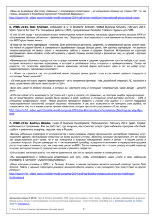 Авторское право © 2014, J’son & Partners Consulting. СМИ могут использовать текст, видео, графики и данные, содержащиеся в данном
обзоре рынка, только с использованием ссылки на источник информации – J’son & Partners Consulting или с активной ссылкой на портал
JSON TV www.json.tv.
™ J’son & Partners [зарегистрированная торговая марка] 13
«Один из важнейших факторов, связанных с российскими операторами – их сильнейшее влияние на страны СНГ, т.е. на
страны, входящие в ближайшее окружение Российской Федерации».
http://json.tv/ict_video_watch/mobile-world-congress-2014-ralf-simon-mobilium-international-group-about-russia
6. MWC-2014. Stas Khirman, CoFounder & CTO Deutsche Telekom Hosted Business Services. February 2014.
Spain. Special for Json TV. Специфика работы с B2B, предлагаемые Deutsche Telekom сервисы для SMB.
«5 или 10 лет назад – все основные игроки телеком-рынка начали понимать, насколько трудно получить высокое АРПУ от
обслуживания обычных абонентов – физических лиц. Операторы стали переключать своё внимание на бизнес-заказчиков,
где ARPU существенно выше».
«В мире не так много корпораций –гигантов. Если внимательно взглянуть, например, на американский рынок, станет ясно,
что малый и средний бизнес в совокупности зарабатывает гораздо больше денег, чем крупные корпорации. Но крупные
телеком-операторы не имеют опыта и механизмов работы с малым и средним бизнесом. Исторически их структура
выстраивалась таким образом, чтобы обслуживать, с одной стороны, жилой сектор и физических лиц, а с другой – крупные
корпорации».
«Преимущество облачного подхода состоит в предоставлении малым и средним предприятиям того же набора услуг связи,
которым пользуются крупные корпорации, и который в дооблачную эпоху относился к премиум-сегменту. Теперь не
редкость, что гигантская корпорация и совсем крошечная частная фирма используют один и тот же набор услуг,
предоставляемых с одинаковым качеством».
« - Может ли случиться так, что российский рынок опередит рынки других стран и сам начнет задавать стандарты в
построении бизнес-моделей?
- Об этом даже не нужно строить предположений – есть конкретные примеры. Yota, российский оператор LTE, насколько я
знаю, существенно обогнали своих коллег в США».
«Если есть какие-то области бизнеса, в которых вы чувствуете силу и потенциал «перепрыгнуть через Запад» - делайте
это!»
«В России сейчас есть возможность построить всё с нуля и сделать это правильно, не повторяя ошибок первопроходцев…
Вы не представляете, сколько ошибок было сделано в США, особенно в отношении сетей доставки контента – CDN, в
отношении конфигурации сетей… Новые решения приходится внедрять с учетом этих ошибок и с учетом поддержки
«унаследованных» технологий, который оказались тупиковыми. У вас есть возможность не повторять этих ошибок, не
говоря уже о том, что к вашим услугам лучшие технологии, которых просто не существовало 10 лет назад».
http://json.tv/ict_video_watch/mobile-world-congress-2014-stas-khirman-deutsche-telekom-oblachnye-servisy-dlya-
smb
7. MWC-2014. Andrius Biceika, Head of Business Development, Mobassurance. February 2014. Spain. Сервис
мобильного страхования. Как он работает, где запущен, как помогает операторам избежать призрака «битовой
трубы» и увеличить выручку, перспективы в России.
«Выгоды мобильных операторов от сотрудничества с нами очевидны. Первое преимущество: дистрибуция страховых услуг
поднимает уровень обслуживания оператора на более высокую ступень. Абоненты начинают воспринимать его не только
как предоставителя услуг связи, но и как помощника в вопросах повседневной жизни в целом – в нашем случае в
страховых вопросах. Второе преимущество – так называемый up-selling: в результате включения в перекрестные продажи
растут и продажи основных услуг, как следствие, растет и ARPU. Третье преимущество – та доля дохода, который оператор
получает непосредственно от перекрестных продаж страхового продукта».
«Это устроено настолько просто, что многие удивляются, как это ни пришло никому в голову раньше».
«Мы взаимодействуем с мобильными операторами для того, чтобы интегрировать наши услуги в саму мобильную
платформу, в частности – в роуминговые сервисы».
«Наша компания основана в 2009 г. в Таллине, Эстония, и нашим партнером является местный оператор группы Telia
Sonnera. Работа с данным оператором доказала жизнеспособность модели, и мы расширяем свое присутствие на другие
регионы».
http://json.tv/ict_video_watch/mobile-world-congress-2014-andrius-biceika-mobassurance-servis-mobilnogo-
strahovaniya
 
