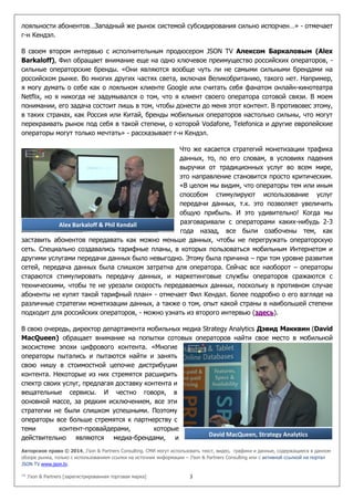 Авторское право © 2014, J’son & Partners Consulting. СМИ могут использовать текст, видео, графики и данные, содержащиеся в данном
обзоре рынка, только с использованием ссылки на источник информации – J’son & Partners Consulting или с активной ссылкой на портал
JSON TV www.json.tv.
™ J’son & Partners [зарегистрированная торговая марка] 3
лояльности абонентов…Западный же рынок системой субсидирования сильно испорчен…» - отмечает
г-н Кендэл.
В своем втором интервью с исполнительным продюсером JSON TV Алексом Баркаловым (Alex
Barkaloff), Фил обращает внимание еще на одно ключевое преимущество российских операторов, -
сильные операторские бренды. «Они являются вообще чуть ли не самыми сильными брендами на
российском рынке. Во многих других частях света, включая Великобританию, такого нет. Например,
я могу думать о себе как о лояльном клиенте Google или считать себя фанатом онлайн-кинотеатра
Netflix, но я никогда не задумывался о том, что я клиент своего оператора сотовой связи. В моем
понимании, его задача состоит лишь в том, чтобы донести до меня этот контент. В противовес этому,
в таких странах, как Россия или Китай, бренды мобильных операторов настолько сильны, что могут
перекраивать рынок под себя в такой степени, о которой Vodafone, Telefonica и другие европейские
операторы могут только мечтать» - рассказывает г-н Кендэл.
Что же касается стратегий монетизации трафика
данных, то, по его словам, в условиях падения
выручки от традиционных услуг во всем мире,
это направление становится просто критическим.
«В целом мы видим, что операторы тем или иным
способом стимулируют использование услуг
передачи данных, т.к. это позволяет увеличить
общую прибыль. И это удивительно! Когда мы
разговаривали с операторами каких-нибудь 2-3
года назад, все были озабочены тем, как
заставить абонентов передавать как можно меньше данных, чтобы не перегружать операторскую
сеть. Специально создавались тарифные планы, в которых пользоваться мобильным Интернетом и
другими услугами передачи данных было невыгодно. Этому была причина – при том уровне развития
сетей, передача данных была слишком затратна для оператора. Сейчас все наоборот – операторы
стараются стимулировать передачу данных, и маркетинговые службы операторов сражаются с
техническими, чтобы те не урезали скорость передаваемых данных, поскольку в противном случае
абоненты не купят такой тарифный план» - отмечает Фил Кендал. Более подробно о его взгляде на
различные стратегии монетизации данных, а также о том, опыт какой страны в наибольшей степени
подходит для российских операторов, - можно узнать из второго интервью (здесь).
В свою очередь, директор департамента мобильных медиа Strategy Analytics Дэвид Макквин (David
MacQueen) обращает внимание на попытки сотовых операторов найти свое место в мобильной
экосистеме эпохи цифрового контента. «Многие
операторы пытались и пытаются найти и занять
свою нишу в стоимостной цепочке дистрибуции
контента. Некоторые из них стремятся расширить
спектр своих услуг, предлагая доставку контента и
вещательные сервисы. И честно говоря, в
основной массе, за редким исключением, все эти
стратегии не были слишком успешными. Поэтому
операторы все больше стремятся к партнерству с
теми контент-провайдерами, которые
действительно являются медиа-брендами, и
Alex Barkaloff & Phil Kendall
David MacQueen, Strategy Analytics
 