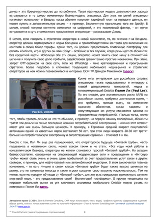 Авторское право © 2014, J’son & Partners Consulting. СМИ могут использовать текст, видео, графики и данные, содержащиеся в данном
обзоре рынка, только с использованием ссылки на источник информации – J’son & Partners Consulting или с активной ссылкой на портал
JSON TV www.json.tv.
™ J’son & Partners [зарегистрированная торговая марка] 4
донести это бренд-партнерство до потребителя. Такая партнерская модель довольно-таки хорошо
встраивается в ту самую измененную бизнес-модель оператора. Для этих же целей операторы
начинают используют и бандлы: когда абонент покупает тарифный план на передачу данных, он
может купить и дополнительную опцию – к примеру, безлимитную трансляцию того же Spotify. В
целом, способ покупки контента изменился на цифровой, и это позитивный фактор, - он легче
встраивается в суть стоимостного предложения оператора» - рассказывает Дэвид.
В целом, если говорить о стратегиях оператора в новой экосистеме, то, по мнению г-на Кендала,
оператор должен партнериться с медиа-брендами и правообладателями контента для включения их
контента в своим бандл-тарифы. Кроме того, он должен предоставить платежную платформу для
оплаты контента, игр и других он-лайн услуг – особенно в тех случаях, когда речь идет об абонентах
без кредитной карты. Используя обе эти опции, оператор может занять свою нишу в стоимостной
цепочке и получить свою долю прибыли, задействовав сравнительно простые механизмы. При этом,
запрет ОТТ-сервисов на свое сети, того же WhatsApp - явно кратковременная и проигрышная
стратегия. Более подробно о ключевых тенденциях мобильного медиа-рынка и стратегиях
операторов на нем можно познакомиться в интервью JSON TV Дэвидом Макквином (здесь).
Кроме того, интересным для российских сотовых
операторов также представляется и интервью с
главой департамента технологий, медиа и
телекоммуникаций Deloitte Полом Ли (Paul Lee).
По его словам, для значительного роста ARPU на
российском рынке, требуется длительное время, -
оно требуется, прежде всего, на изменение
сознания абонентов, когда гаджеты и
сопутствующие им услуги становятся одними из
приоритетных потребностей. «Только тогда, место
того, чтобы тратить деньги на что-то обычное, к примеру, на первую машину молодежью, абоненты
тратят эти деньги на самые последние новинки потребительской электроники, - именно этот сегмент
имеет для них очень большую ценность. К примеру, в Германии средний возраст покупателей
автомашин одной из известных марок составляет 50 лет, при этом люди возраста 20-30 лет тратят
больше на потребительскую электронику и сопутствующие сервисы» - отмечает г-н Ли.
Вместе с тем, Пол Ли еще раз подчеркивает, что операторское будущее «битовой трубы», часто
подаваемое в негативном свете, может совсем таким и не стать: «Все годы моей работы в
консалтинговом бизнесе, операторы не хотели становится простой «битовой трубой». Но сегодня
бизнес-стратегия, основанная на опережающей модернизации сети и превращении в «битовую
трубу» может стать очень и очень даже прибыльной за счет предоставления услуг связи в других
секторах, к примеру, для нефте-газовой или автомобильной индустрии. В этом заключается главное
изменение, - то есть лучшие в своем классе «битовые трубы» будут также высоко цениться на
рынке, это не изменится никогда и такие игроки сохранят свою высокую маржинальность. Тем не
менее, если мы говорим об уходе от «битовой трубы», для это есть прекрасная возможность занятия
ключевой нишу, - это предоставление своей биллинговой платформы». О прочих тенденциях на
мировом мобильном рынке из уст ключевого аналитика глобального Deloitte можно узнать из
интервью с Полом Ли здесь.
Paul Lee, Deloitte
 