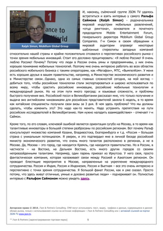 Авторское право © 2014, J’son & Partners Consulting. СМИ могут использовать текст, видео, графики и данные, содержащиеся в данном
обзоре рынка, только с использованием ссылки на источник информации – J’son & Partners Consulting или с активной ссылкой на портал
JSON TV www.json.tv.
™ J’son & Partners [зарегистрированная торговая марка] 5
И, наконец, съёмочной группе JSON TV удалось
встретиться и взять интервью у самого Ральфа
Саймона (Ralph Simon) - родоначальника
мировой индустрии мобильных развлечений,
«отца рингтона», основателя и почетного
председателя Mobile Entertainment Forum,
генерального директора Mobilium Global Group
Companies. Г-н Симон в своем обращении к
мировой аудитории опроверг некоторые
шаблонные стереотипы западных компаний
относительно нашей страны и крайне положительно отозвался о перспективах российского рынка с
точки зрения мобильных инноваций. Стоит его дословно процитировать: «Я люблю Россию! Я очень
люблю Россию! Почему? Потому что люди в России очень умны и предприимчивы, у них очень
хорошее понимание мобильных технологий. Поэтому мне очень интересно работать во всех областях
российского мобильного бизнеса с такими операторами, как «Мегафон», МТС, «ВымпелКом». У меня
есть хорошие друзья в вашем правительстве, например, в Министерстве экономического развития и
в Министерстве связи…Однако, одна из самых главных сложностей сегодня, на мой взгляд –
добиться того, чтобы российские технологии стали экспортироваться и широко использоваться по
всему миру, чтобы срастить российские инновации, российские мобильные технологии и
международный рынок. Но на этом пути много преград: и языковые сложности, и проблемы
быстрого получения виз. Российский посол в Великобритании рассказал мне, что только получение и
выдача виз английскими чиновниками для российских представителей заняла 6 недель, в то время
как китайские специалисты получили свои визы за 3 дня. В чем здесь проблема? Что мы должны
сделать, чтобы изменить это? Это надо как-то менять. Надо устранять препятствия на пути
российских исследователей в Великобританию. Нам нужно наладить взаимодействие» - отмечает г-н
Саймон.
Кроме того, по его словам, ключевой ошибкой является ориентация сугубо на Москву, в то время как
талантливые инноваторы в большей степени разбросаны по российским регионам. Вот почему Ральф
консультирует множество компаний Казани, Владивостока, Екатеринбурга и т.д. «Россия – большая
страна с уникальным потенциалом. Я уверен, и это подтвердил мне в личной беседе российский
министр экономического развития, что очень много талантов расположено в регионах, а не в
Москве. Да, Москва – это город, где находится Кремль, где находится правительство. Но в России, в
частности – на Востоке, на Дальнем Востоке, есть много других городов со своими
непревзойденными талантами. Например, один парень приехал из Иркутска. У него своя, просто
фантастическая компания, которая налаживает связи между Россией и Азиатским регионом. Он
проводит блестящие мероприятия в Москве, направленные на укрепление международного
сотрудничества. Россия и Индия, Россия и Индонезия, Россия и Вьетнам – все это очень интересно и
перспективно с точки зрения сотрудничества. Я большой фанат России, как я уже сказал. Просто
потому, что здесь живут отличные, умные и духовно развитые люди» - подчеркивает он. Полностью
интервью с Ральфом Саймоном можно увидеть здесь.
Ralph Simon, Mobilium Global Group
 