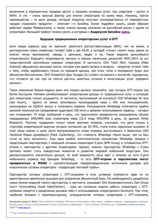 Авторское право © 2014, J’son & Partners Consulting. СМИ могут использовать текст, видео, графики и данные, содержащиеся в данном
обзоре рынка, только с использованием ссылки на источник информации – J’son & Partners Consulting или с активной ссылкой на портал
JSON TV www.json.tv.
™ J’son & Partners [зарегистрированная торговая марка] 7
включение в перекрестные продажи растут и продажи основных услуг, как следствие – растет и
ARPU. А это – очень важный фактор для многих операторов по всему миру. Наконец, третье
преимущество – та доля дохода, который оператор получает непосредственно от перекрестных
продаж страхового продукта» - отмечает г-н Бисейка. Более подробно узнать, каким образом
работает сервис Mobassurance, а также планах выхода компании на российский рынок с одним из
операторов «большой тройки» можно узнать в интервью с Андриусом Бисейка здесь.
Будущее традиционных операторских услуг и ОТТ
Хотя новые сервисы еще не приносят заметного роста/стабилизации ARPU, тем не менее, в
долгосрочном плане операторы готовят себя к эре All-IP, в которой «голос» станет лишь одним из
многих типов приложений, наряду с данными, видео и пр. Такое видение дальнейшего
операторского будущего неоднократно звучало в рамках панельных дискуссий MWC-2014 из уст
представителей крупнейших мировых операторов. В частности, СЕО Tele2 Матс Гранрид (Mats
Granryd) официально высказал мысль, которая уже давно витала в воздухе, - оператор готовит себя
к тому, чтобы зарабатывать только на передаче данных, при этом, голос и месседжинг будут для
абонентов бесплатными. CEO VimpelCom Джо Лундер (Jo Lunder) согласился с коллегой, подчеркнув,
что «отрасль до сих пор не смогла достичь заметных успехов в монетизации услуг передачи
данных».
Такое изменение бизнес-модели рано или поздно должно произойти, уже сегодня OTT-игроки все
более быстрыми темпами канибализируют операторские доходы от традиционных услуг и ситуация
для операторов только ухудшается. В частности, выступивший на конгрессе СЕО WhatsApp Ян Кум
(Jan Koum), - одного из самых популярных мессенджеров мира с 450 млн пользователей,
анонсировал на 2Q2014 запуск и голосового сервиса. Пользователи WhatsApp отличаются крайне
высокой лояльностью (ежедневная аудитория 330 млн) и уровнем использования сервиса, - сегодня
они отправляют 19 млрд сообщений в день, что практически эквивалентно ежедневному объему
передаваемых SMS/MMS всех операторов мира (22,4 млрд SMS/MMS в день, по данным Portio
Research). Поэтому поддержка голоса таким крупным игроком, учитывая, что доля голоса в
структуре операторской выручки сегодня составляет до 50-70%, стала очень серьезным вызовом. В
этой связи совсем в ином свете воспринимаются слова впервые выступившего в Берселоне СЕО
Facebook Марка Цукерберга (Mark Zuckerberg), что стоимость WhatsApp «была выше, чем он был
готов за него заплатить». Еще одна крайне симптоматичная инициатива WhatsApp связана с
предстоящим партнерством с немецкий сотовым оператором E-plus (KPN Group) и готовностью ОТТ-
игрока к партнерству с другими операторами. Однако, именно партнерство WhatsApp с E-plus
Germany может стать поворотным моментом в развитии мировой мобильной индустрии. Оно
распространяется значительно дальше, по всей видимости, речь идет о запуске на сети E-plus
мобильного сервиса под брендом WhatsApp, - то есть OTT-игроки в перспективе могут
превратиться в MVNO с соответствующим перераспределением источников доходов для
классических сотовых операторов – владельцев «битовой трубы».
Партнерство сотовых операторов с ОТТ-игроками в этих условиях становится едва ли не
единственным временным выходом для сохранения абонентской базы. На необходимость разработки
новых бизнес-моделей такого партнерства, в частности, указывает СЕО ближневосточного Zain Group
Скотт Гетенгеймер (Scott Getenheimer), - пока же основные модели работы операторов с ОТТ-
игроками сводятся к разделению доходов либо к использованию операторского биллинга. При этом,
наиболее близким к взаимовыгодному, сотрудничество сотовых операторов с ОТТ-игроками,
 