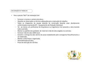 DECLARAÇÃO DE TRABALHO
• Para o pacote “BUY” de Instalação Civil:
- Fornecer e montar o canteiro de obras ;
- Deverão ser observadas as técnicas adequadas para a execução do trabalho;
- Todos os integrantes da equipe deverão de construção deverão estar devidamente
uniformizados e portando EPI – Equipamento de Proteção Individual;
- Ter ao menos um profissional de Arquitetura ou Engenharia Civil presente a obra durante
todo o período;
- Manter os padrões de qualidade de material e mão de obra exigidos no contrato;
- Fornecer mão de obra 100% local;
- Garantir a entrega da obra dentro do prazo estabelecido pelo cronograma físico/financeiro a
ser elaborado;
- Manter a obra limpa e organizada;
- Desmobilização da obra;
- Prazo de execução de 120 dias.
 