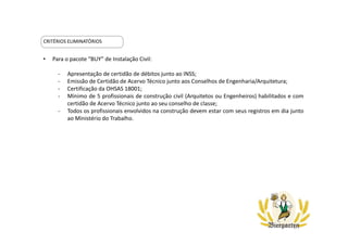 CRITÉRIOS ELIMINATÓRIOS
• Para o pacote “BUY” de Instalação Civil:
- Apresentação de certidão de débitos junto ao INSS;
- Emissão de Certidão de Acervo Técnico junto aos Conselhos de Engenharia/Arquitetura;
- Certificação da OHSAS 18001;
- Mínimo de 5 profissionais de construção civil (Arquitetos ou Engenheiros) habilitados e com
certidão de Acervo Técnico junto ao seu conselho de classe;
- Todos os profissionais envolvidos na construção devem estar com seus registros em dia junto
ao Ministério do Trabalho.
 
