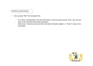 CRITÉRIOS CLASSIFICATÓRIOS
• Para o pacote “BUY” de Instalação Civil:
- Os critérios classificatórios não são pertinentes a natureza desse pacote “Buy”, uma vez que
trata-se de uma RFQ ( Request for quotetion).
- Neste caso a Empresa que apresentar toda documentação exigida e o “menor” preço será a
contratada.
 