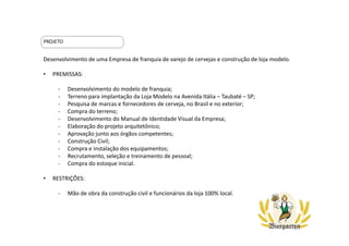 Desenvolvimento de uma Empresa de franquia de varejo de cervejas e construção de loja modelo.
• PREMISSAS:
- Desenvolvimento do modelo de franquia;
- Terreno para implantação da Loja Modelo na Avenida Itália – Taubaté – SP;
- Pesquisa de marcas e fornecedores de cerveja, no Brasil e no exterior;
- Compra do terreno;
- Desenvolvimento do Manual de Identidade Visual da Empresa;
- Elaboração do projeto arquitetônico;
- Aprovação junto aos órgãos competentes;
- Construção Civil;
- Compra e instalação dos equipamentos;
- Recrutamento, seleção e treinamento de pessoal;
- Compra do estoque inicial.
• RESTRIÇÕES:
- Mão de obra da construção civil e funcionários da loja 100% local.
PROJETO
 