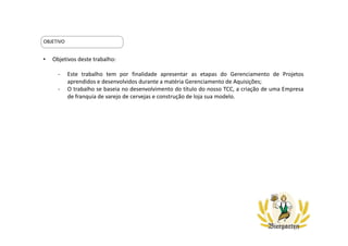 • Objetivos deste trabalho:
- Este trabalho tem por finalidade apresentar as etapas do Gerenciamento de Projetos
aprendidos e desenvolvidos durante a matéria Gerenciamento de Aquisições;
- O trabalho se baseia no desenvolvimento do título do nosso TCC, a criação de uma Empresa
de franquia de varejo de cervejas e construção de loja sua modelo.
OBJETIVO
 