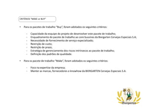 CRITÉRIOS “MAKE or BUY”
• Para os pacotes de trabalho “Buy”, foram adotados os seguintes critérios:
- Capacidade da esquipe do projeto de desenvolver este pacote de trabalho;
- Enquadramento do pacote de trabalho ao core bussines da Biergarten Cervejas Especiais S.A;
- Necessidade de fornecimento de serviço especializado;
- Restrição de custo;
- Restrição de prazo;
- Estratégia de gerenciamento dos riscos intrínsecos ao pacote de trabalho;
- Definição dos padrões de qualidade.
• Para os pacote de trabalho “Make”, foram adotados os seguintes critérios:
- Foco na expertise da empresa;
- Manter as marcas, fornecedores e knowhow da BIERGARTEN Cervejas Especiais S.A.
 