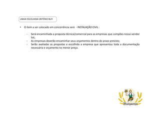 • O item a ser colocado em concorrência será - INSTALAÇÃO CIVIL :
- Será encaminhada a proposta técnica/comercial para as empresas que compões nosso vendor
list;
- As empresas deverão encaminhar seus orçamentos dentro do prazo previsto;
- Serão avaliadas as propostas e escolhida a empresa que apresentou toda a documentação
necessária e orçamento no menor preço.
LINHA ESCOLHIDA CRITÉRIO BUY
 