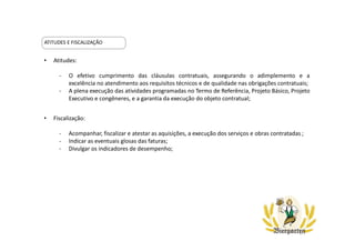 ATITUDES E FISCALIZAÇÃO
• Atitudes:
- O efetivo cumprimento das cláusulas contratuais, assegurando o adimplemento e a
excelência no atendimento aos requisitos técnicos e de qualidade nas obrigações contratuais;
- A plena execução das atividades programadas no Termo de Referência, Projeto Básico, Projeto
Executivo e congêneres, e a garantia da execução do objeto contratual;
• Fiscalização:
- Acompanhar, fiscalizar e atestar as aquisições, a execução dos serviços e obras contratadas ;
- Indicar as eventuais glosas das faturas;
- Divulgar os indicadores de desempenho;
 