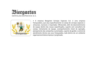 Biergarten
• A empresa Biergarten Cervejas Especiais S.A. é uma empresa
franqueadora, que atua especificamente no varejo de cervejas especiais e
artesanais, nacionais e importadas. Oferecendo, além do desenvolvimento
do espaço dentro das nossas especificações, suporte com consultoria de
campo, treinamento da equipe, acompanhamento inicial da operação,
planejamento das campanhas e promoções, suporte de gestão e central de
atendimento técnico aos seus franqueados, tudo dentro de um ambiente
organizacional desta empresa é projetizado.
CERVEJAS ESPECIAIS S.A.
 
